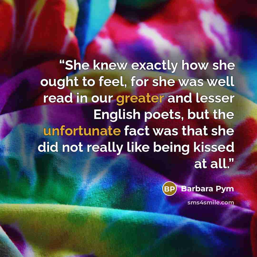 “She knew exactly how she ought to feel, for she was well read in our greater and lesser English poets, but the unfortunate fact was that she did not really like being kissed at all.” quote by Barbara Pym