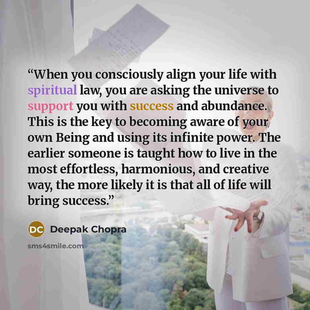 “When you consciously align your life with spiritual law, you are asking the universe to support you with success and abundance. This is the key to becoming aware of your own Being and using its infinite power. The earlier someone is taught how to live in the most effortless, harmonious, and…” quote by Deepak Chopra
