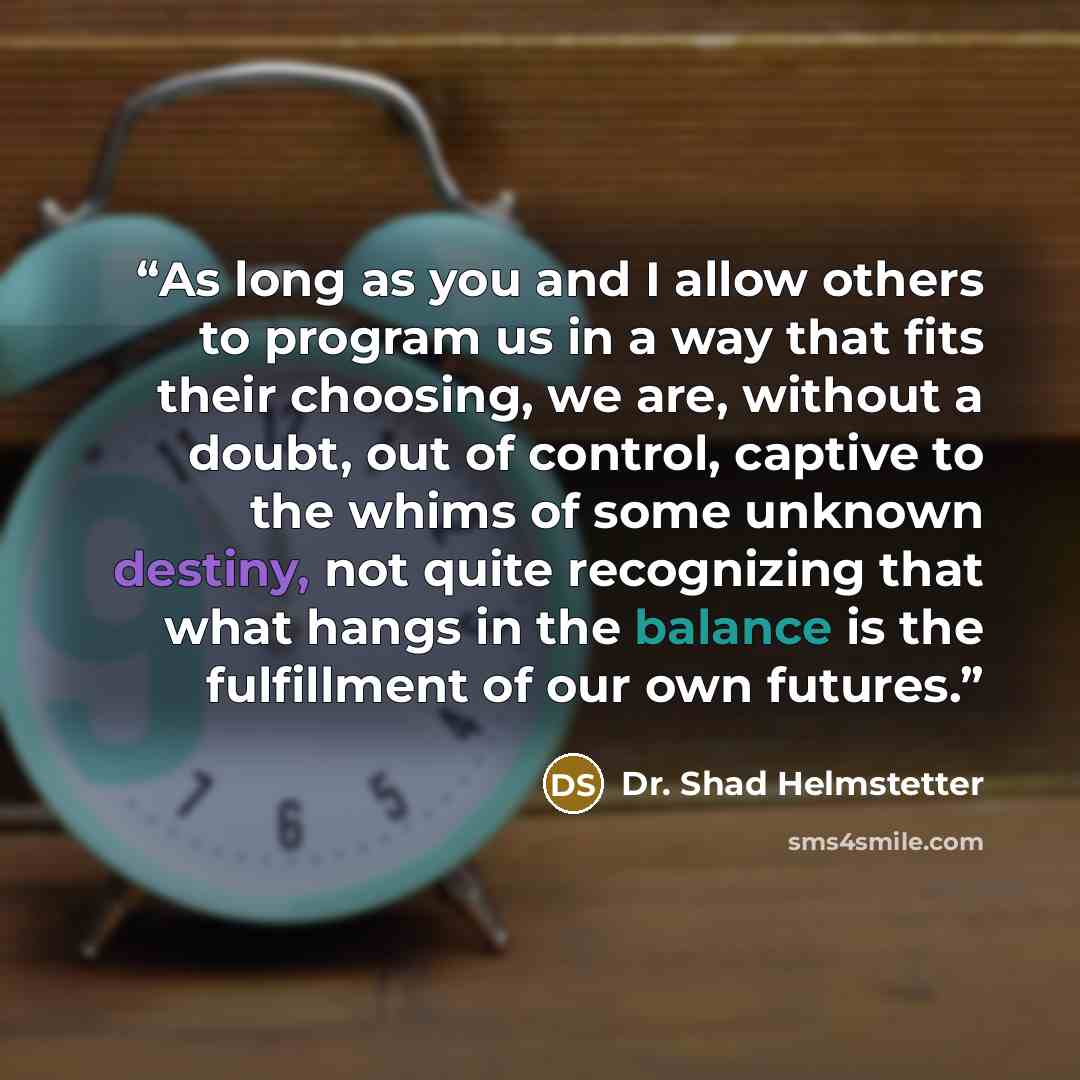 “As long as you and I allow others to program us in a way that fits their choosing, we are, without a doubt, out of control, captive to the whims of some unknown destiny, not quite recognizing that what hangs in the balance is the fulfillment of our own futures.” quote by Dr. Shad Helmstetter