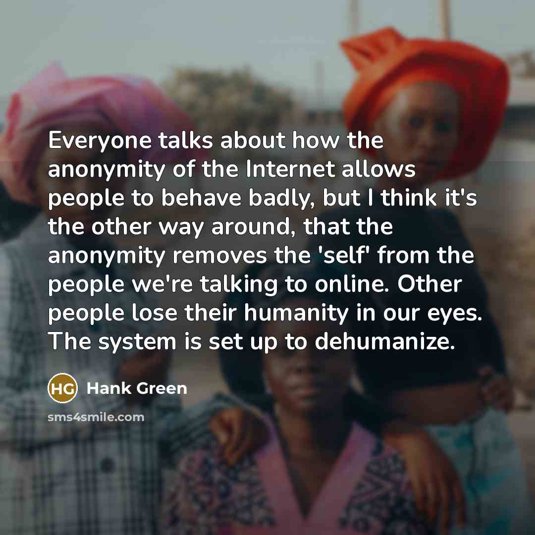 “Everyone talks about how the anonymity of the Internet allows people to behave badly, but I think it's the other way around, that the anonymity removes the 'self' from the people we're talking to online. Other people lose their humanity in our eyes. The system is set up to dehumanize.” quote by Hank Green