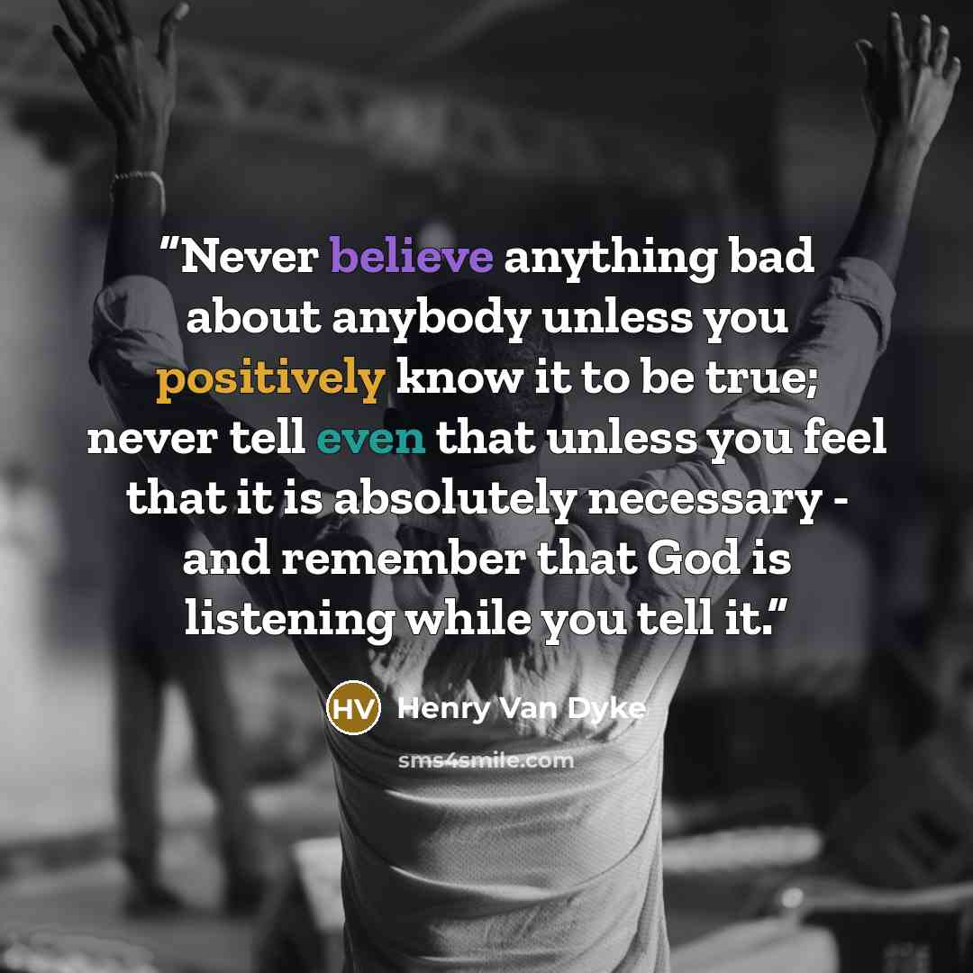 “Never believe anything bad about anybody unless you positively know it to be true; never tell even that unless you feel that it is absolutely necessary - and remember that God is listening while you tell it.” quote by Henry Van Dyke