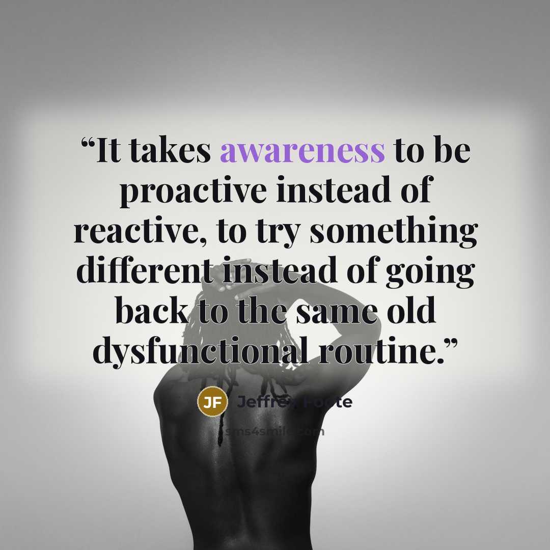 “It takes awareness to be proactive instead of reactive, to try something different instead of going back to the same old dysfunctional routine.” quote by Jeffrey Foote