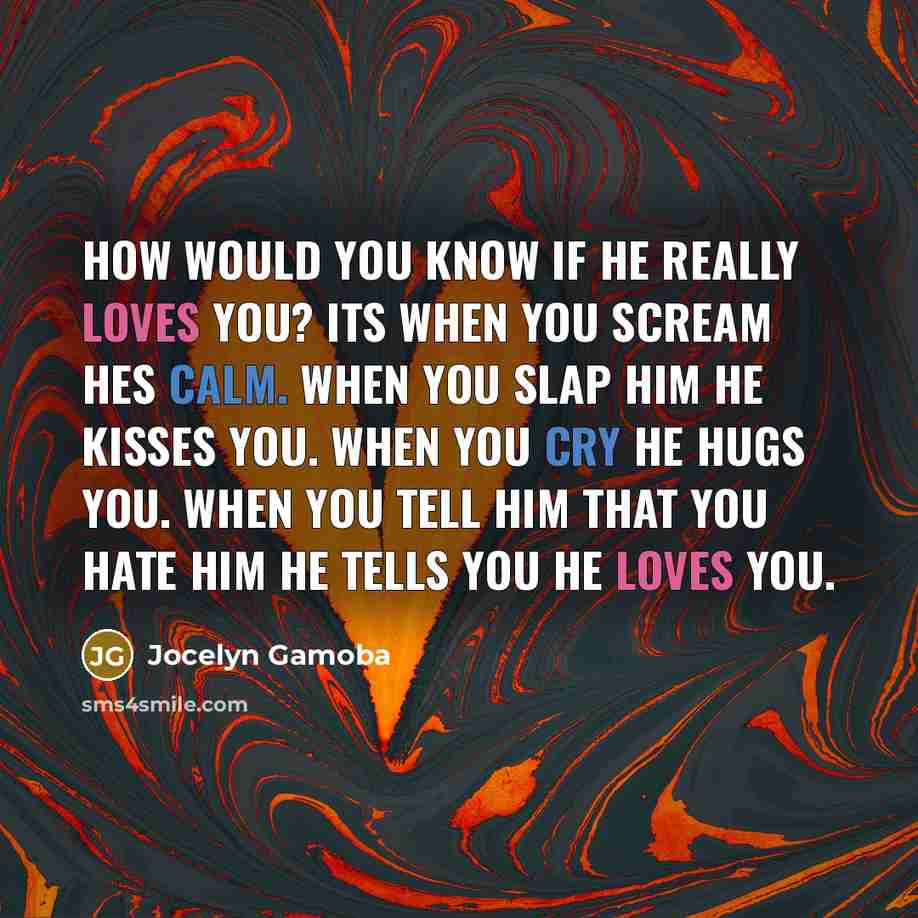 “How would you know if he really loves you? Its when you scream hes calm. When you slap him he kisses you. When you cry he hugs you. When you tell him that you hate him he tells you he loves you.” quote by Jocelyn Gamoba