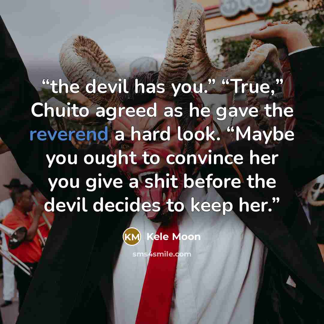 “the devil has you.” “True,” Chuito agreed as he gave the reverend a hard look. “Maybe you ought to convince her you give a shit before the devil decides to keep her.” quote by Kele Moon