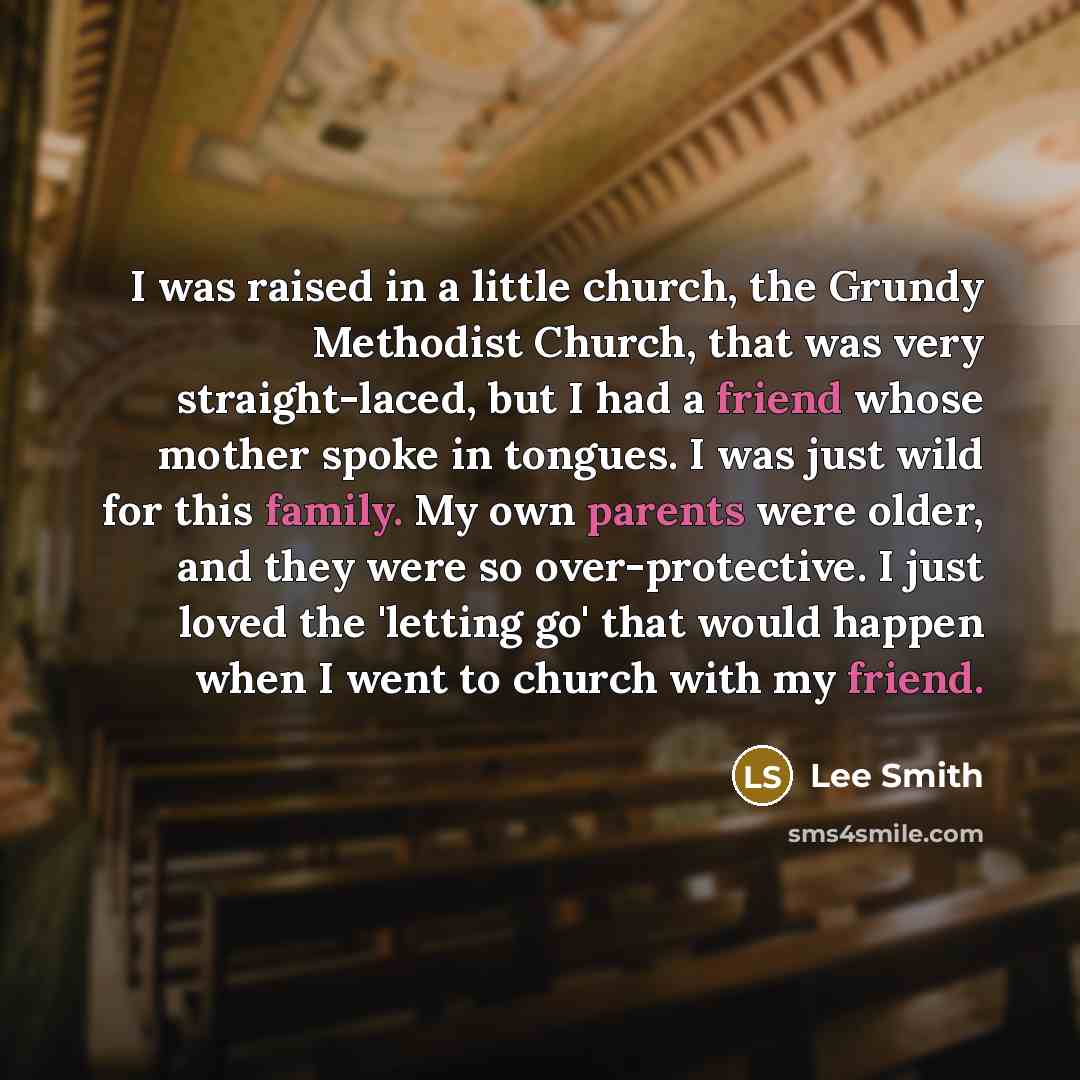 “I was raised in a little church, the Grundy Methodist Church, that was very straight-laced, but I had a friend whose mother spoke in tongues. I was just wild for this family. My own parents were older, and they were so over-protective. I just loved the 'letting go' that would happen when I went to…” quote by Lee Smith