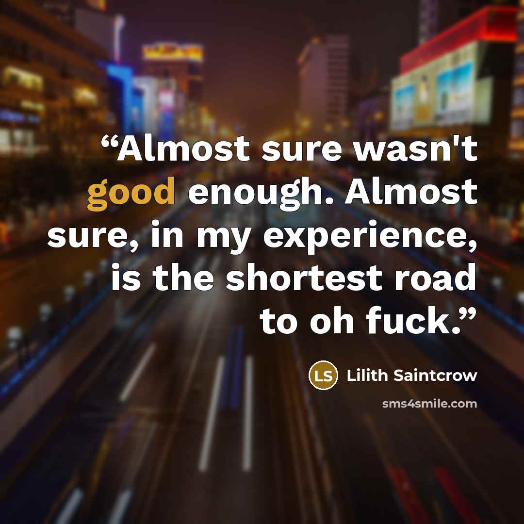 “Almost sure wasn't good enough. Almost sure, in my experience, is the shortest road to oh fuck.” quote by Lilith Saintcrow