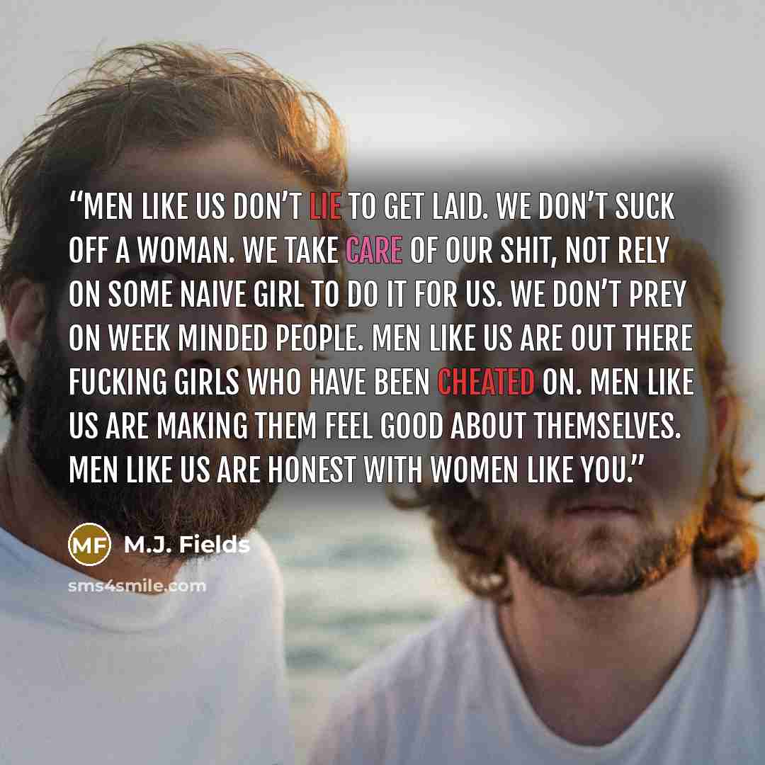 “Men like us don’t lie to get laid. We don’t suck off a woman. We take care of our shit, not rely on some naive girl to do it for us. We don’t prey on week minded people. Men like us are out there fucking girls who have been cheated on. Men like us are making them feel good about themselves. Men…” quote by M.J. Fields