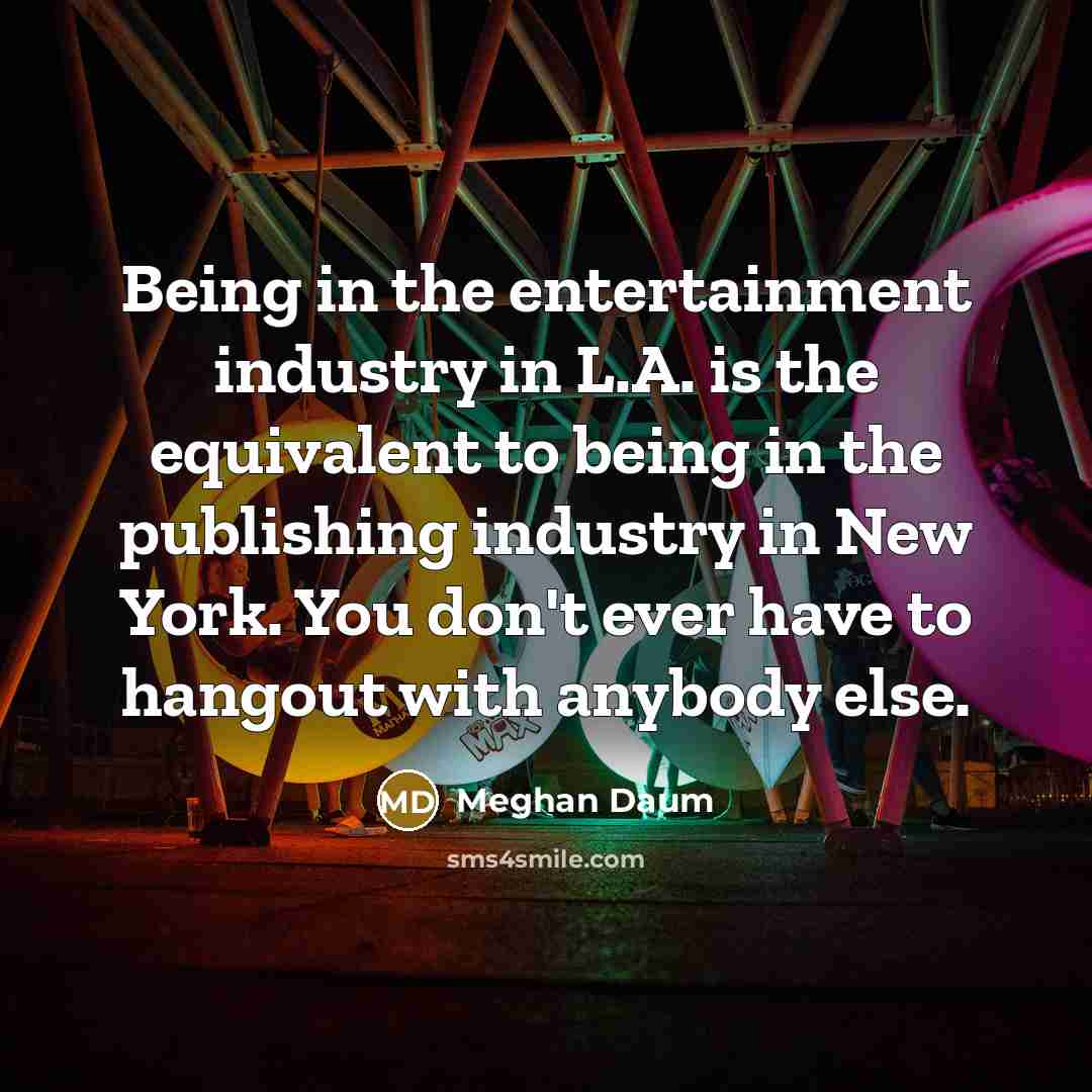 “Being in the entertainment industry in L.A. is the equivalent to being in the publishing industry in New York. You don't ever have to hangout with anybody else.” quote by Meghan Daum