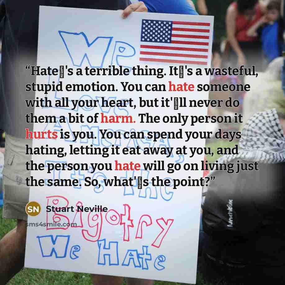 “Hate�'s a terrible thing. It�'s a wasteful, stupid emotion. You can hate someone with all your heart, but it'�ll never do them a bit of harm. The only person it hurts is you. You can spend your days hating, letting it eat away at you, and the person you hate will go on living just the same. So…” quote by Stuart Neville