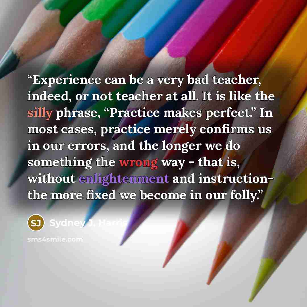 “Experience can be a very bad teacher, indeed, or not teacher at all. It is like the silly phrase, “Practice makes perfect.” In most cases, practice merely confirms us in our errors, and the longer we do something the wrong way - that is, without enlightenment and instruction- the more fixed we…” quote by Sydney J. Harris