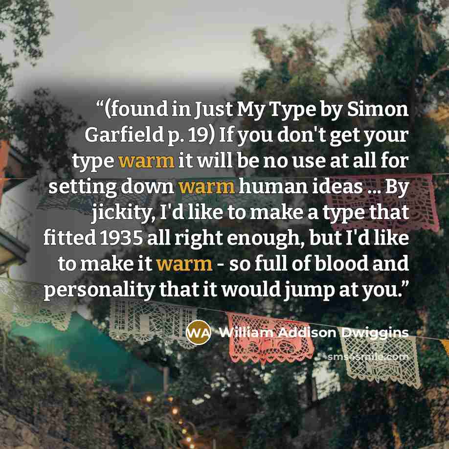 “(found in Just My Type by Simon Garfield p. 19) If you don't get your type warm it will be no use at all for setting down warm human ideas ... By jickity, I'd like to make a type that fitted 1935 all right enough, but I'd like to make it warm - so full of blood and personality that it would jump…” quote by William Addison Dwiggins
