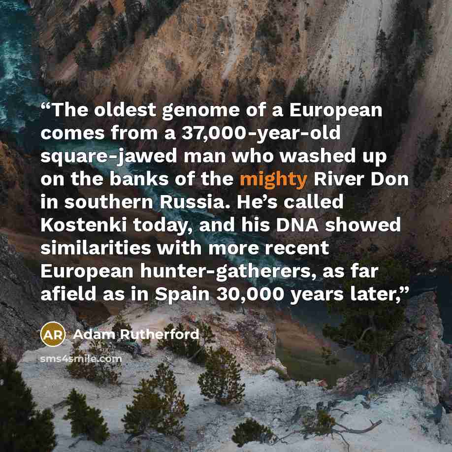 “The oldest genome of a European comes from a 37,000-year-old square-jawed man who washed up on the banks of the mighty River Don in southern Russia. He’s called Kostenki today, and his DNA showed similarities with more recent European hunter-gatherers, as far afield as in Spain 30,000 years later,” quote by Adam Rutherford