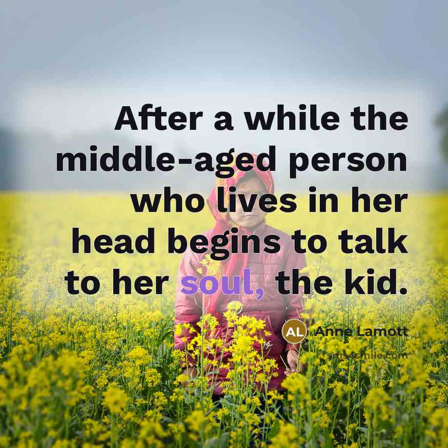 “After a while the middle-aged person who lives in her head begins to talk to her soul, the kid.” quote by Anne Lamott