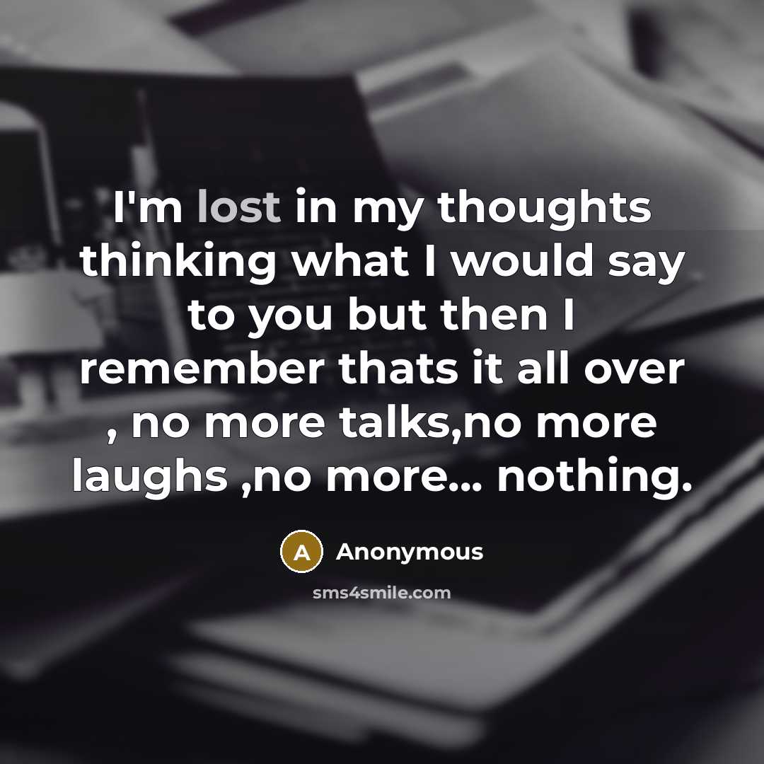 “I'm lost in my thoughts thinking what I would say to you but then I remember thats it all over , no more talks,no more laughs ,no more... nothing.” quote by Anonymous