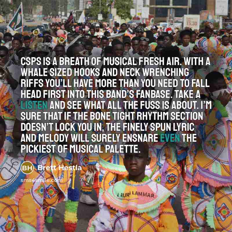 “CSPS is a breath of musical fresh air. With a whale sized hooks and neck wrenching riffs you’ll have more than you need to fall head first into this band’s fanbase. Take a listen and see what all the fuss is about. I’m sure that if the bone tight rhythm section doesn’t lock you in, the finely spun…” quote by Brett Hestla