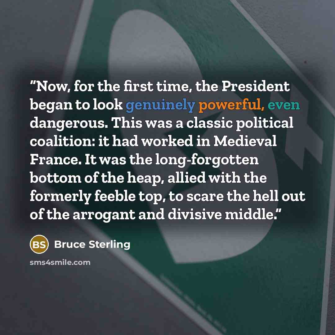 “Now, for the first time, the President began to look genuinely powerful, even dangerous. This was a classic political coalition: it had worked in Medieval France. It was the long-forgotten bottom of the heap, allied with the formerly feeble top, to scare the hell out of the arrogant and divisive…” quote by Bruce Sterling