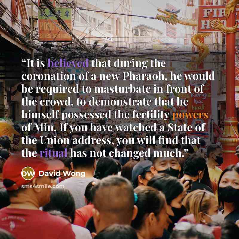 “It is believed that during the coronation of a new Pharaoh, he would be required to masturbate in front of the crowd, to demonstrate that he himself possessed the fertility powers of Min. If you have watched a State of the Union address, you will find that the ritual has not changed much.” quote by David Wong