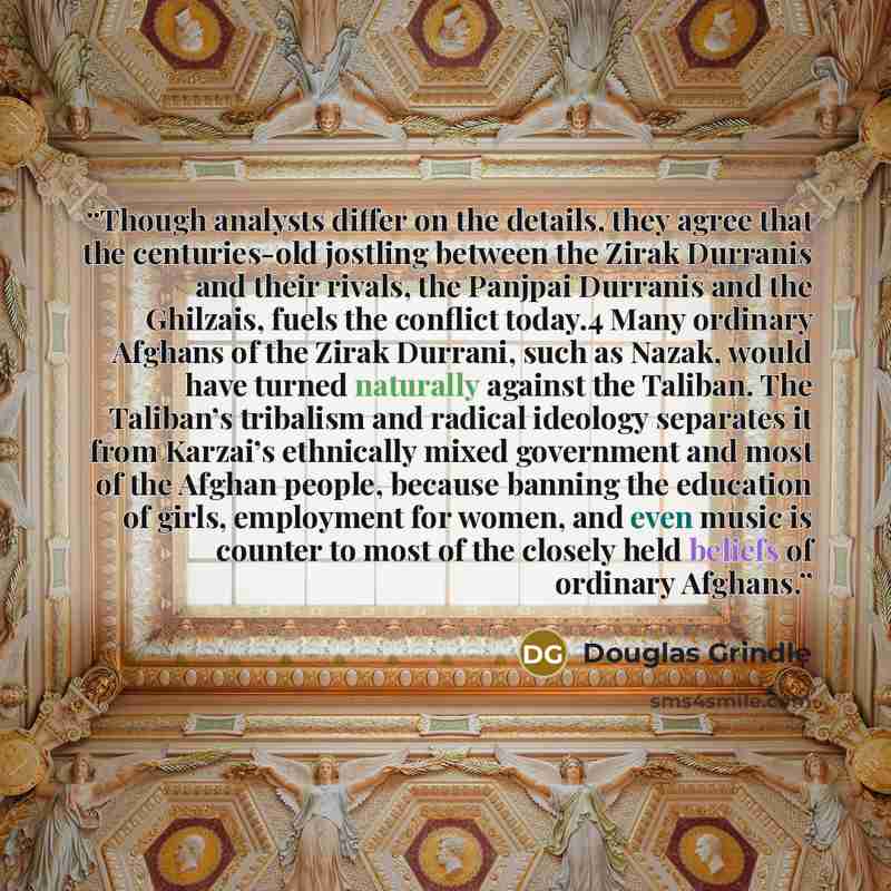 “Though analysts differ on the details, they agree that the centuries-old jostling between the Zirak Durranis and their rivals, the Panjpai Durranis and the Ghilzais, fuels the conflict today.4 Many ordinary Afghans of the Zirak Durrani, such as Nazak, would have turned naturally against the…” quote by Douglas Grindle