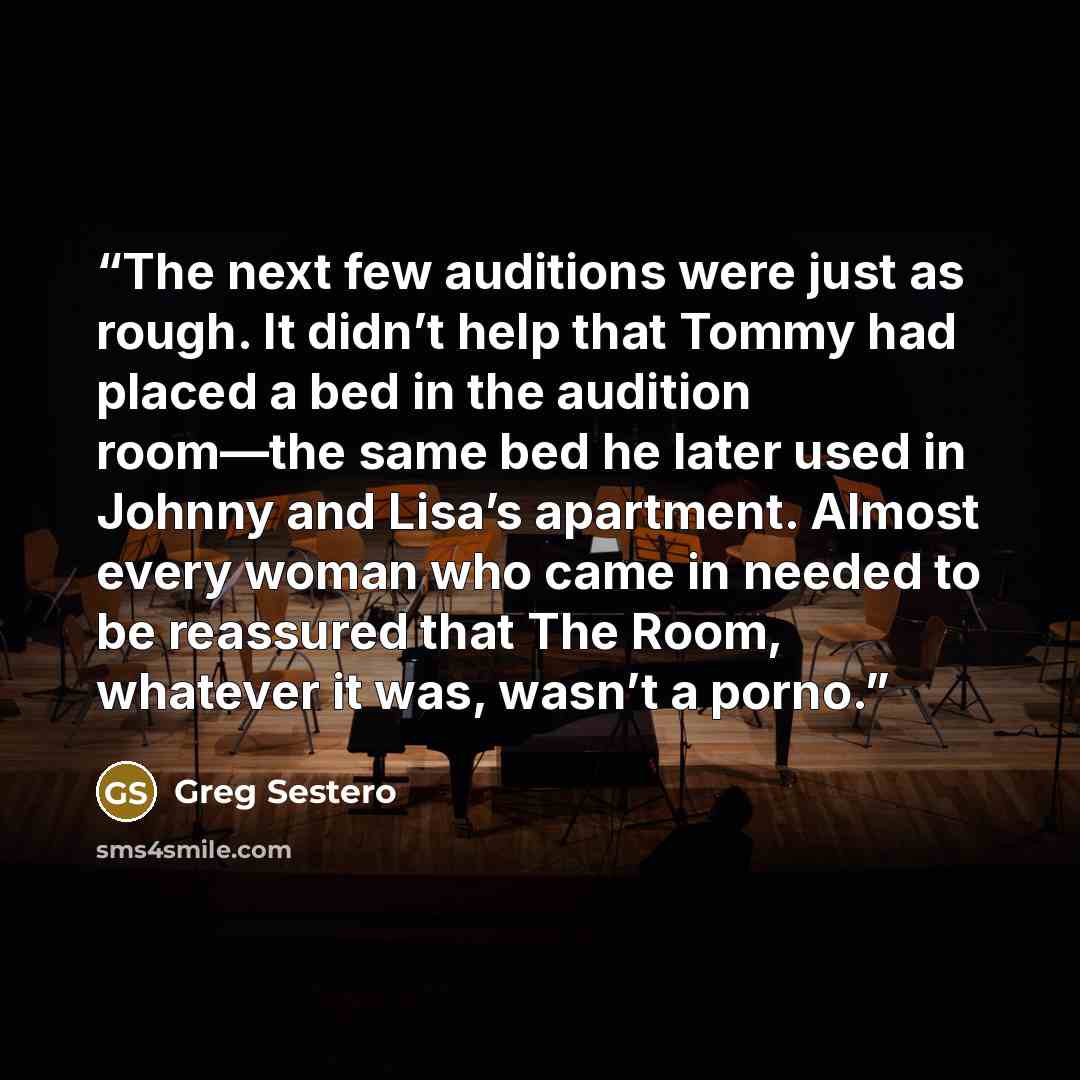 “The next few auditions were just as rough. It didn’t help that Tommy had placed a bed in the audition room—the same bed he later used in Johnny and Lisa’s apartment. Almost every woman who came in needed to be reassured that The Room, whatever it was, wasn’t a porno.” quote by Greg Sestero