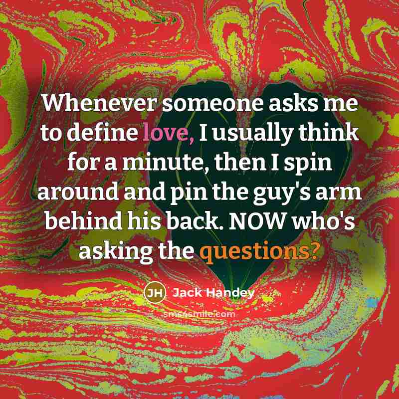 “Whenever someone asks me to define love, I usually think for a minute, then I spin around and pin the guy's arm behind his back. NOW who's asking the questions?” quote by Jack Handey