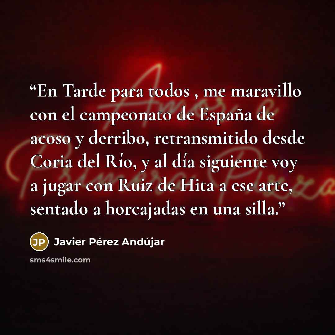 “En Tarde para todos , me maravillo con el campeonato de España de acoso y derribo, retransmitido desde Coria del Río, y al día siguiente voy a jugar con Ruiz de Hita a ese arte, sentado a horcajadas en una silla.” quote by Javier Pérez Andújar