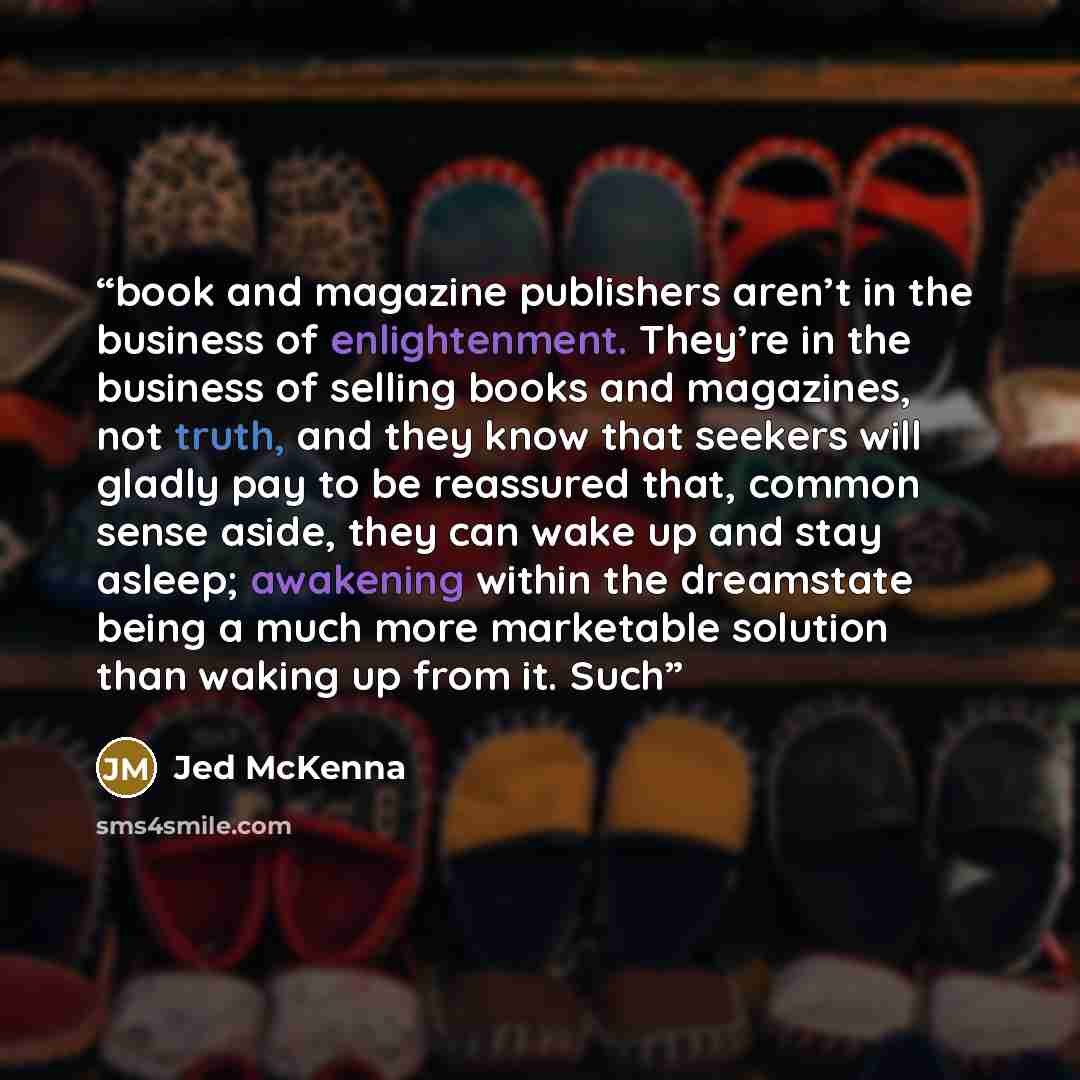 “book and magazine publishers aren’t in the business of enlightenment. They’re in the business of selling books and magazines, not truth, and they know that seekers will gladly pay to be reassured that, common sense aside, they can wake up and stay asleep; awakening within the dreamstate being a…” quote by Jed McKenna