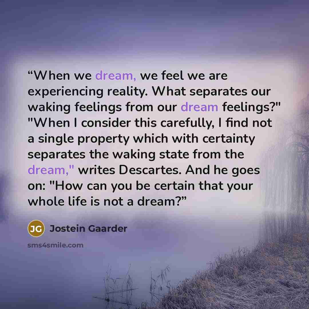 “When we dream, we feel we are experiencing reality. What separates our waking feelings from our dream feelings?" "When I consider this carefully, I find not a single property which with certainty separates the waking state from the dream," writes Descartes. And he goes on: "How can you be certain…” quote by Jostein Gaarder