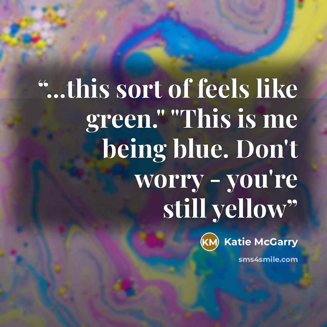 “...this sort of feels like green." "This is me being blue. Don't worry - you're still yellow” quote by Katie McGarry