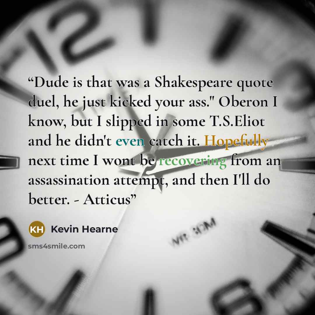 “Dude is that was a Shakespeare quote duel, he just kicked your ass." Oberon I know, but I slipped in some T.S.Eliot and he didn't even catch it. Hopefully next time I wont be recovering from an assassination attempt, and then I'll do better. - Atticus” quote by Kevin Hearne