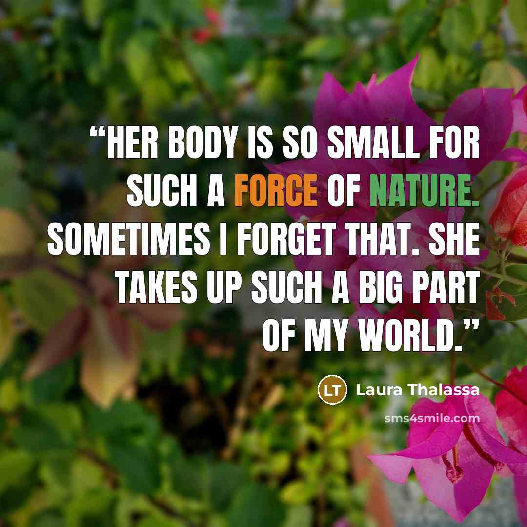 “Her body is so small for such a force of nature. Sometimes I forget that. She takes up such a big part of my world.” quote by Laura Thalassa