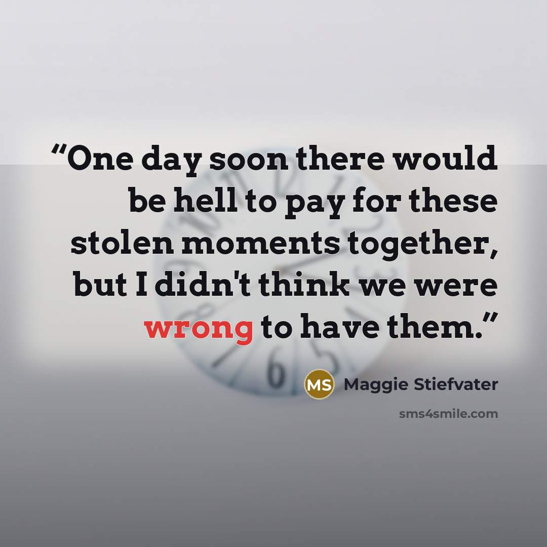 “One day soon there would be hell to pay for these stolen moments together, but I didn't think we were wrong to have them.” quote by Maggie Stiefvater