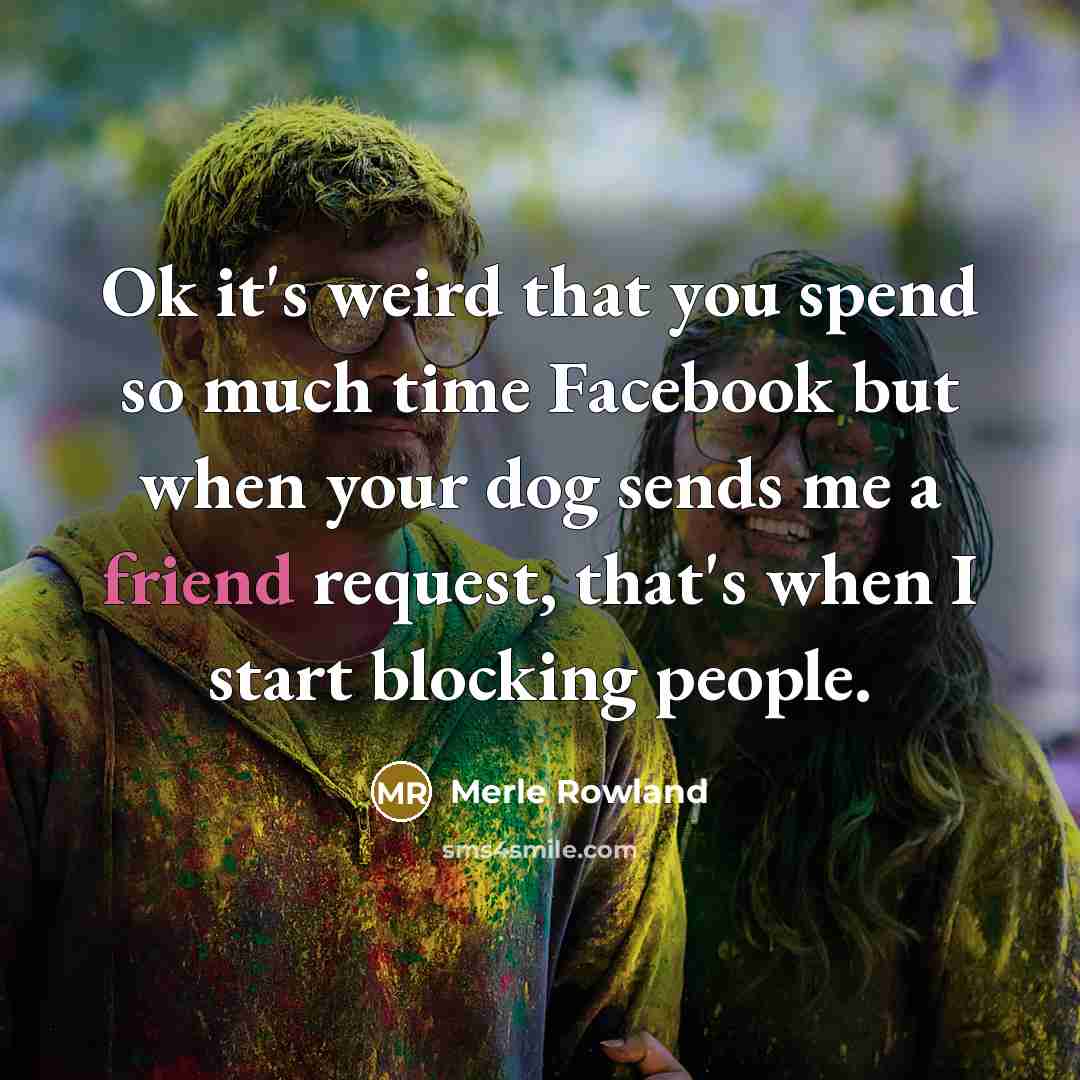 “Ok it's weird that you spend so much time Facebook but when your dog sends me a friend request, that's when I start blocking people.” quote by Merle Rowland