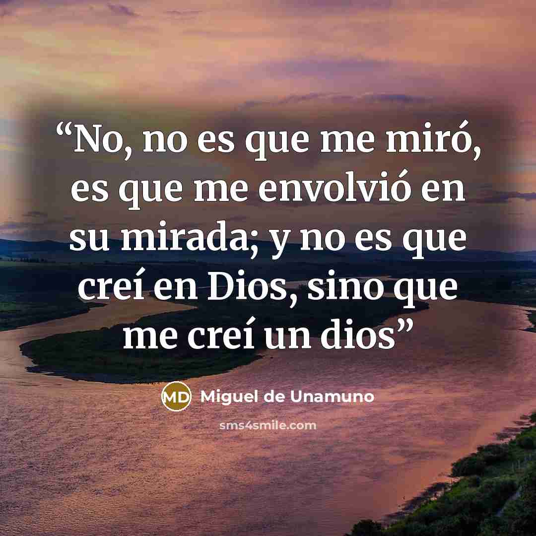 “No, no es que me miró, es que me envolvió en su mirada; y no es que creí en Dios, sino que me creí un dios” quote by Miguel de Unamuno