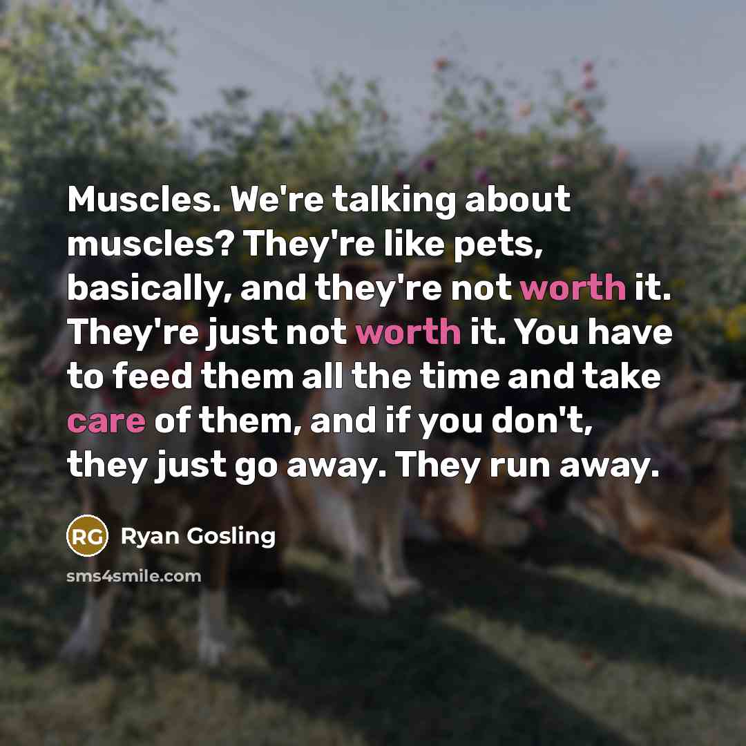“Muscles. We're talking about muscles? They're like pets, basically, and they're not worth it. They're just not worth it. You have to feed them all the time and take care of them, and if you don't, they just go away. They run away.” quote by Ryan Gosling