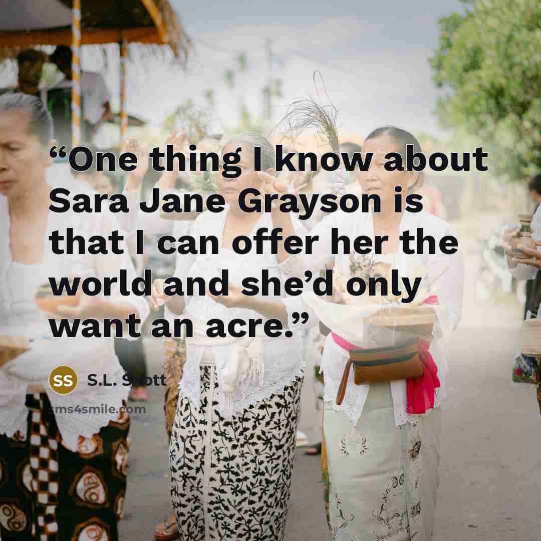 “One thing I know about Sara Jane Grayson is that I can offer her the world and she’d only want an acre.” quote by S.L. Scott