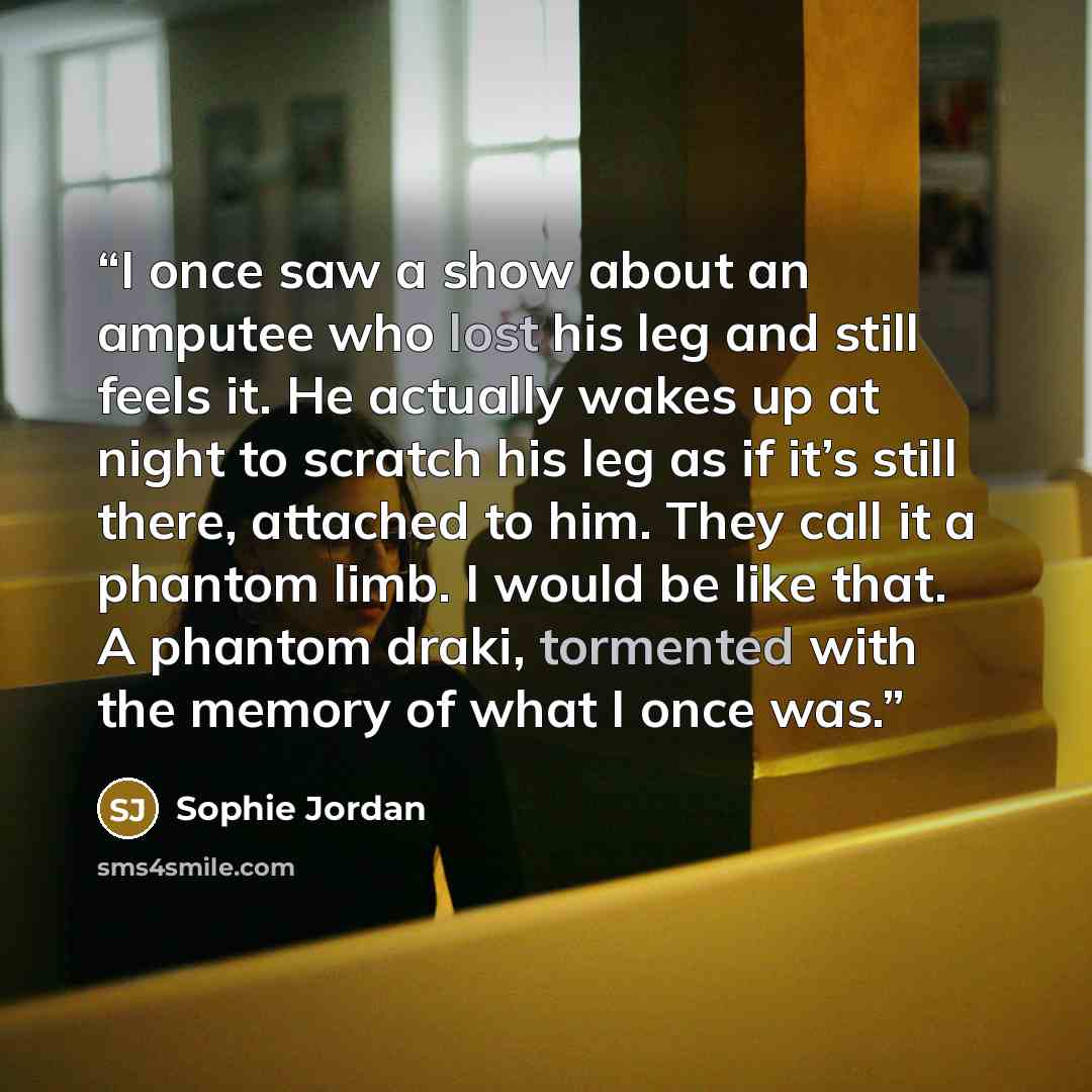 “I once saw a show about an amputee who lost his leg and still feels it. He actually wakes up at night to scratch his leg as if it’s still there, attached to him. They call it a phantom limb. I would be like that. A phantom draki, tormented with the memory of what I once was.” quote by Sophie Jordan
