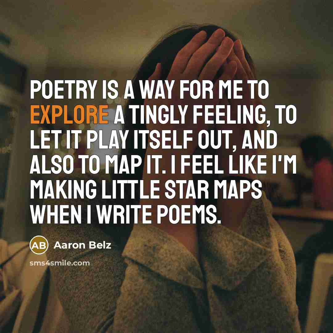 “Poetry is a way for me to explore a tingly feeling, to let it play itself out, and also to map it. I feel like I'm making little star maps when I write poems.” quote by Aaron Belz