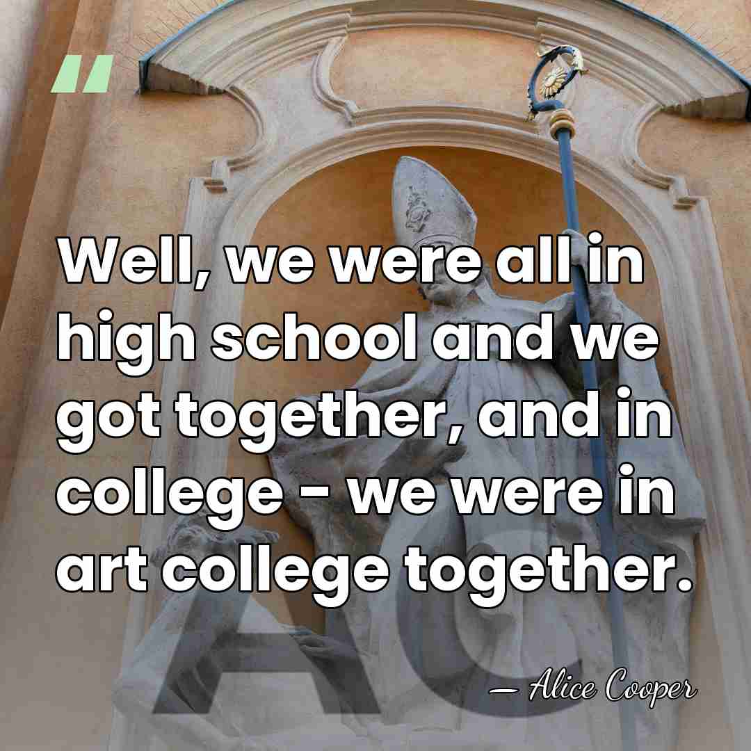 Well, we were all in high school and we got together, and&hellip; - Alice Cooper