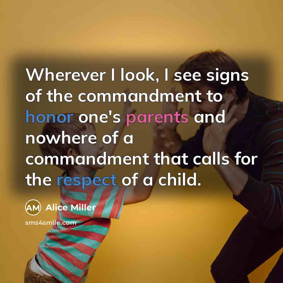 “Wherever I look, I see signs of the commandment to honor one's parents and nowhere of a commandment that calls for the respect of a child.” quote by Alice Miller