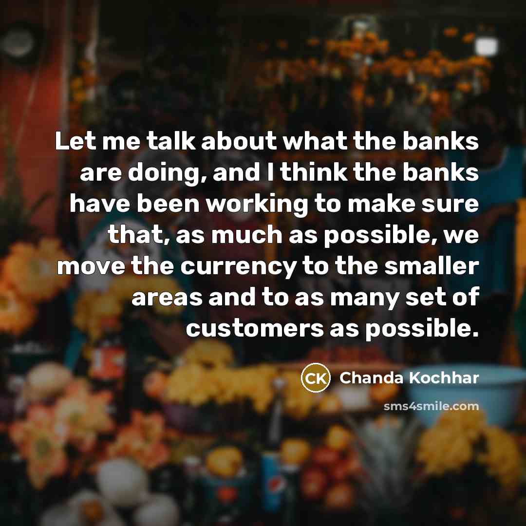 “Let me talk about what the banks are doing, and I think the banks have been working to make sure that, as much as possible, we move the currency to the smaller areas and to as many set of customers as possible.” quote by Chanda Kochhar