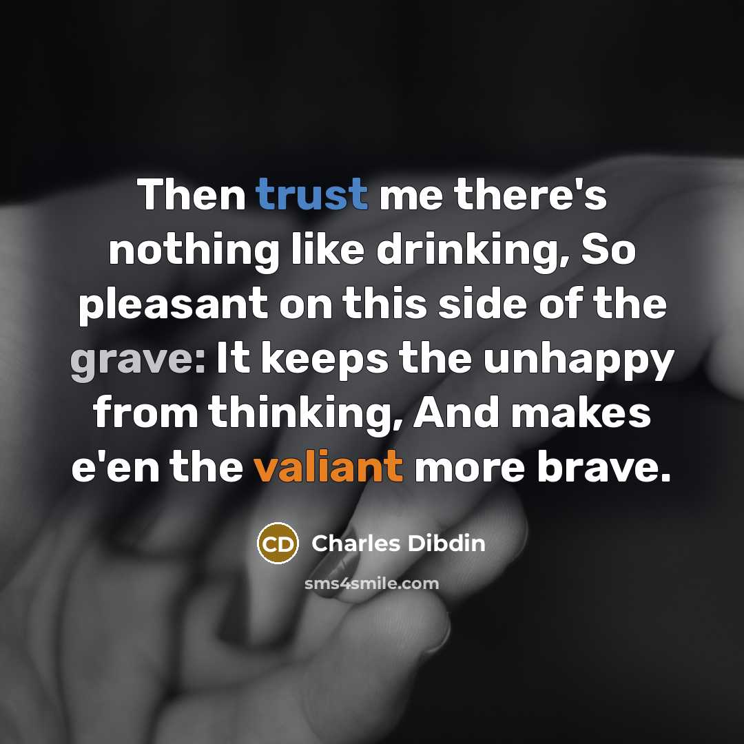 “Then trust me there's nothing like drinking, So pleasant on this side of the grave: It keeps the unhappy from thinking, And makes e'en the valiant more brave.” quote by Charles Dibdin