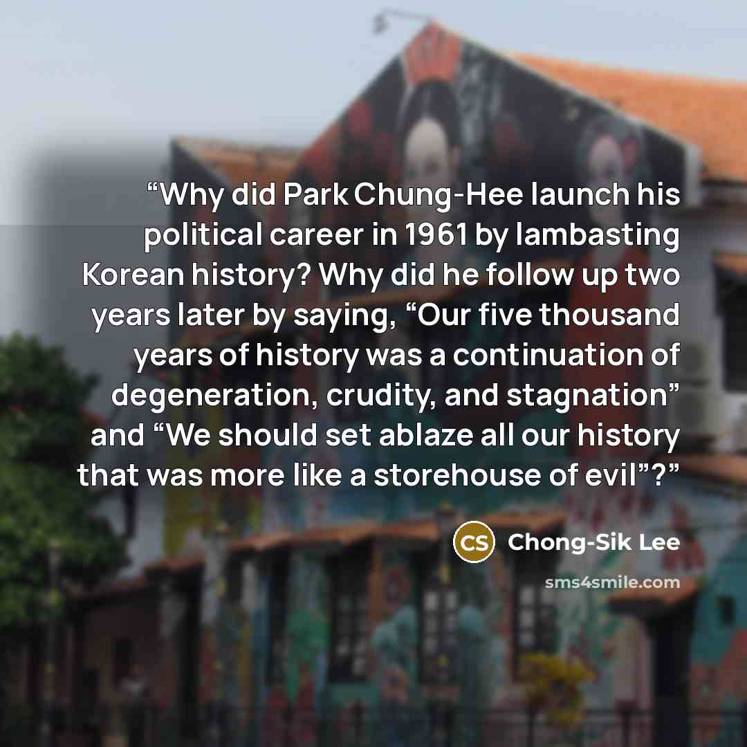 “Why did Park Chung-Hee launch his political career in 1961 by lambasting Korean history? Why did he follow up two years later by saying, “Our five thousand years of history was a continuation of degeneration, crudity, and stagnation” and “We should set ablaze all our history that was more like a…” quote by Chong-Sik Lee