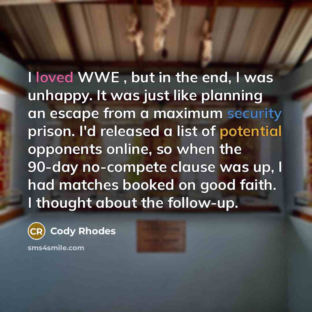 “I loved WWE , but in the end, I was unhappy. It was just like planning an escape from a maximum security prison. I'd released a list of potential opponents online, so when the 90-day no-compete clause was up, I had matches booked on good faith. I thought about the follow-up.” quote by Cody Rhodes