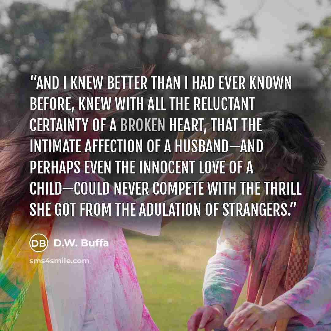 “and I knew better than I had ever known before, knew with all the reluctant certainty of a broken heart, that the intimate affection of a husband—and perhaps even the innocent love of a child—could never compete with the thrill she got from the adulation of strangers.” quote by D.W. Buffa
