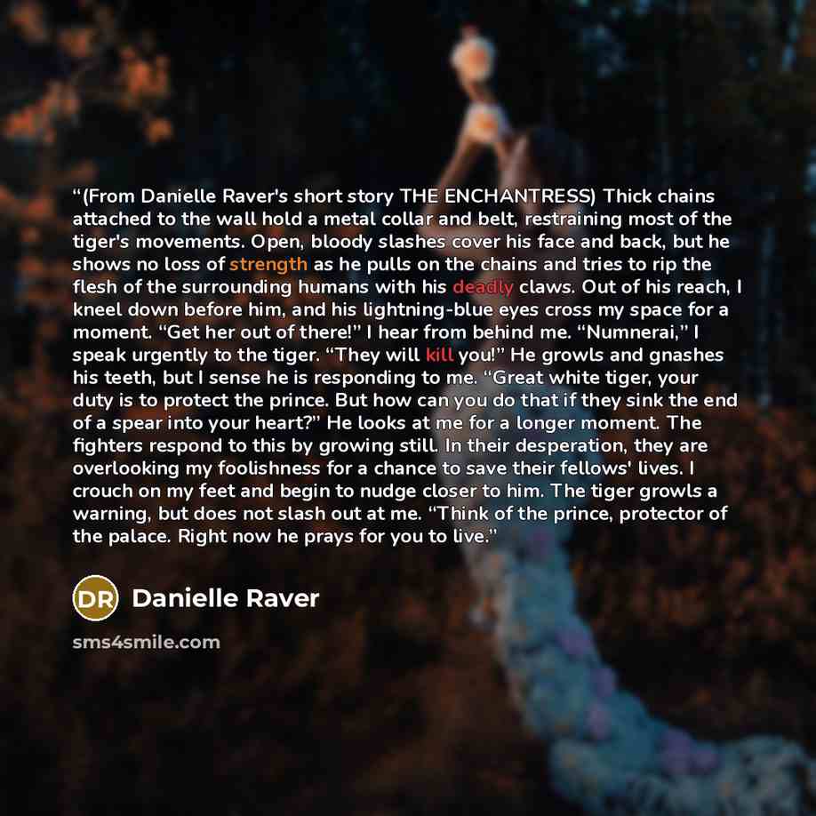 “(From Danielle Raver's short story THE ENCHANTRESS) Thick chains attached to the wall hold a metal collar and belt, restraining most of the tiger's movements. Open, bloody slashes cover his face and back, but he shows no loss of strength as he pulls on the chains and tries to rip the flesh of the…” quote by Danielle Raver