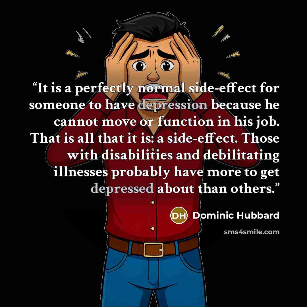 “It is a perfectly normal side-effect for someone to have depression because he cannot move or function in his job. That is all that it is: a side-effect. Those with disabilities and debilitating illnesses probably have more to get depressed about than others.” quote by Dominic Hubbard