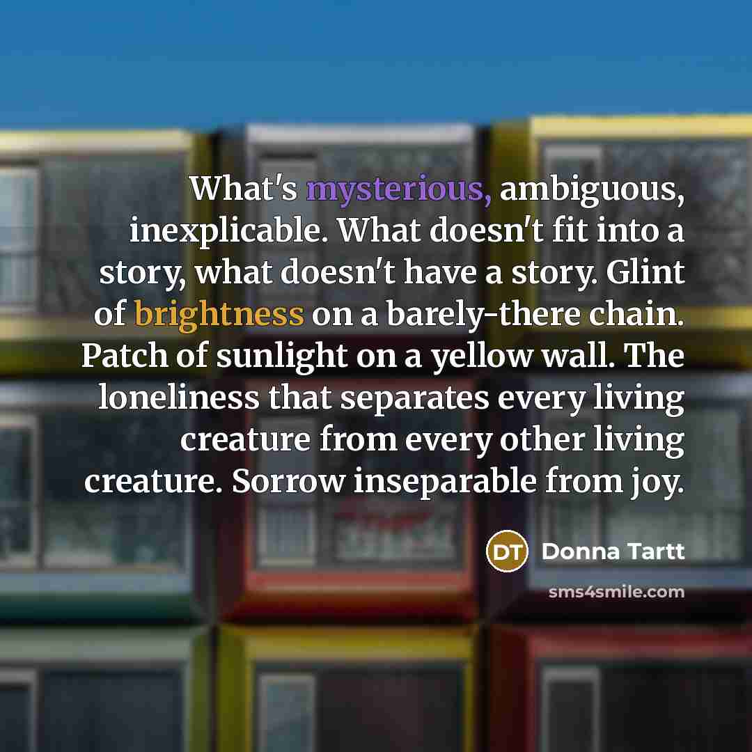 “What's mysterious, ambiguous, inexplicable. What doesn't fit into a story,…” quote by Donna Tartt