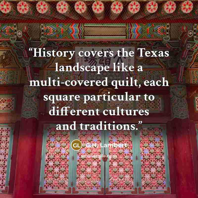 “History covers the Texas landscape like a multi-covered quilt, each square particular to different cultures and traditions.” quote by G.H. Lambert