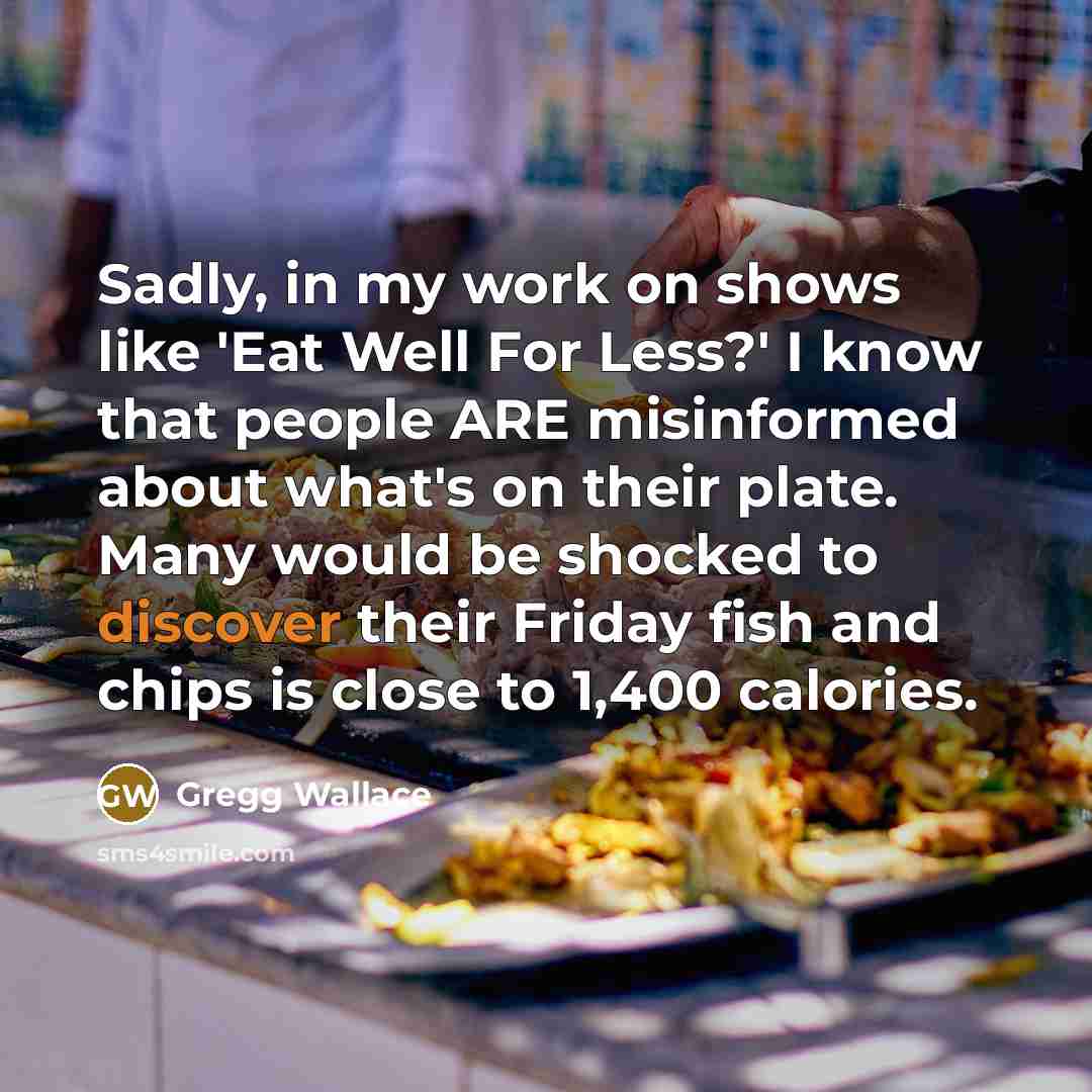 “Sadly, in my work on shows like 'Eat Well For Less?' I know that people ARE misinformed about what's on their plate. Many would be shocked to discover their Friday fish and chips is close to 1,400 calories.” quote by Gregg Wallace