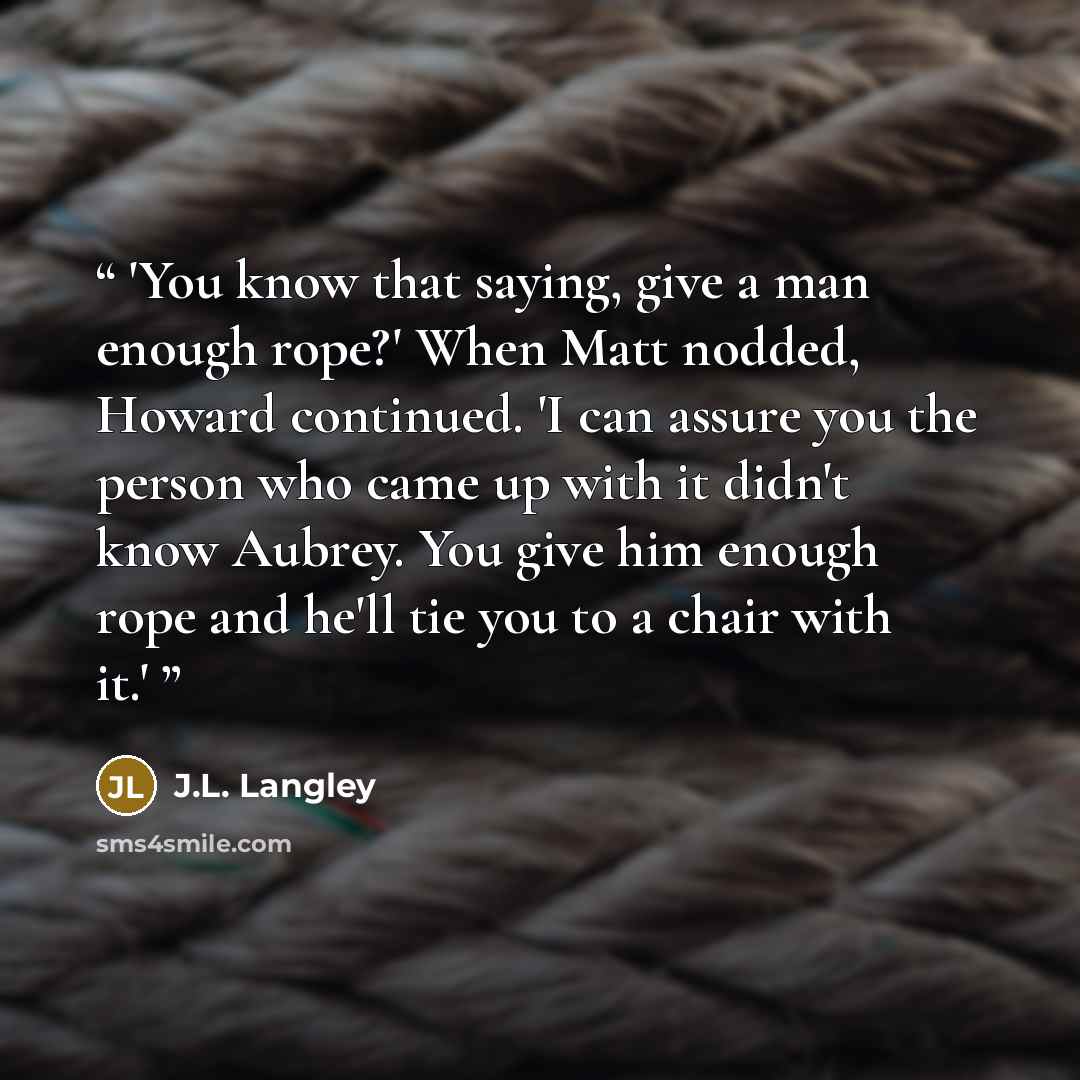 “'You know that saying, give a man enough rope?' When Matt nodded, Howard continued. 'I can assure you the person who came up with it didn't know Aubrey. You give him enough rope and he'll tie you to a chair with it.'” quote by J.L. Langley